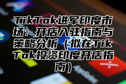 TikTok进军印度市场：开店入驻指南与策略分析（拟在TikTok投资印度开店指南）