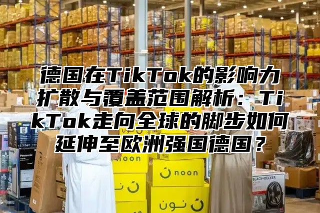 德国在TikTok的影响力扩散与覆盖范围解析：TikTok走向全球的脚步如何延伸至欧洲强国德国？