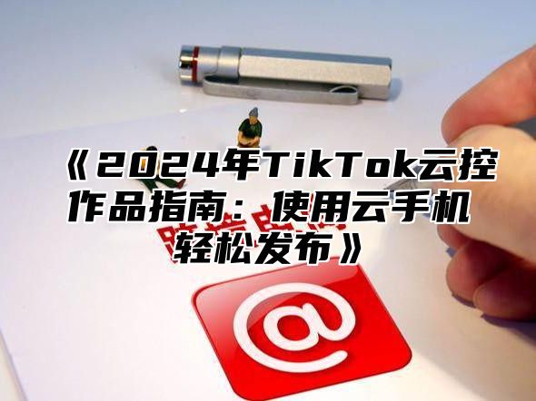 《2024年TikTok云控作品指南：使用云手机轻松发布》