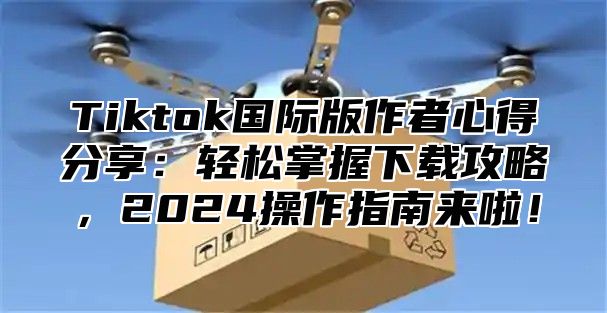 Tiktok国际版作者心得分享：轻松掌握下载攻略，2024操作指南来啦！