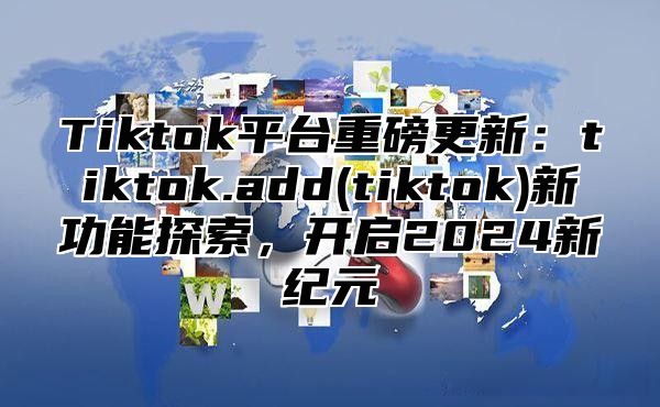 Tiktok平台重磅更新：tiktok.add(tiktok)新功能探索，开启2024新纪元