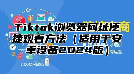 Tiktok浏览器网址便捷观看方法（适用于安卓设备2024版）