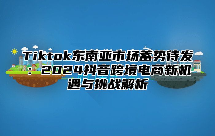 Tiktok东南亚市场蓄势待发：2024抖音跨境电商新机遇与挑战解析