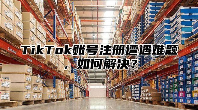 TikTok账号注册遭遇难题，如何解决？