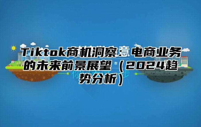 Tiktok商机洞察：电商业务的未来前景展望（2024趋势分析）