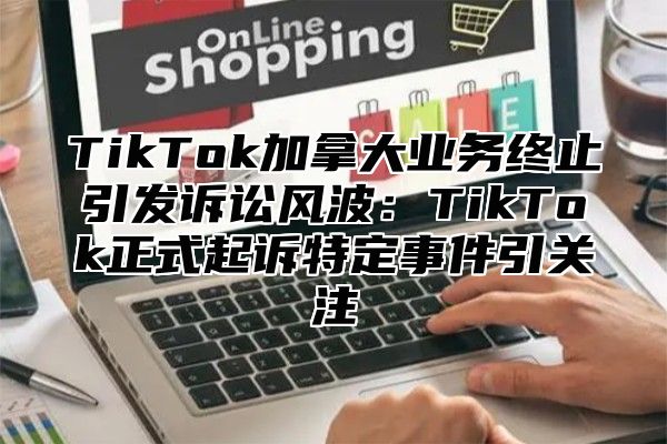 TikTok加拿大业务终止引发诉讼风波：TikTok正式起诉特定事件引关注