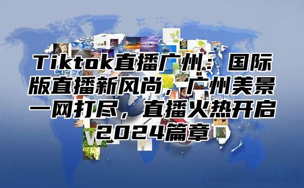 Tiktok直播广州：国际版直播新风尚，广州美景一网打尽，直播火热开启2024篇章