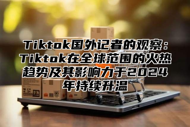 Tiktok国外记者的观察：Tiktok在全球范围的火热趋势及其影响力于2024年持续升温