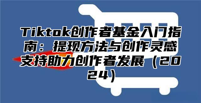 Tiktok创作者基金入门指南：提现方法与创作灵感支持助力创作者发展（2024）