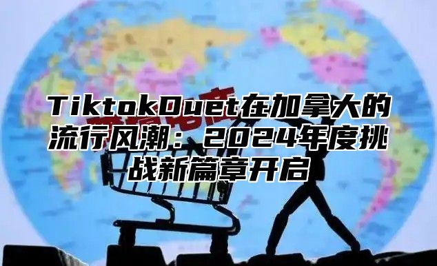 TiktokDuet在加拿大的流行风潮：2024年度挑战新篇章开启