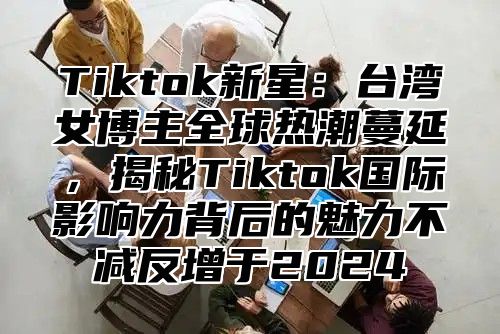 Tiktok新星：台湾女博主全球热潮蔓延，揭秘Tiktok国际影响力背后的魅力不减反增于2024