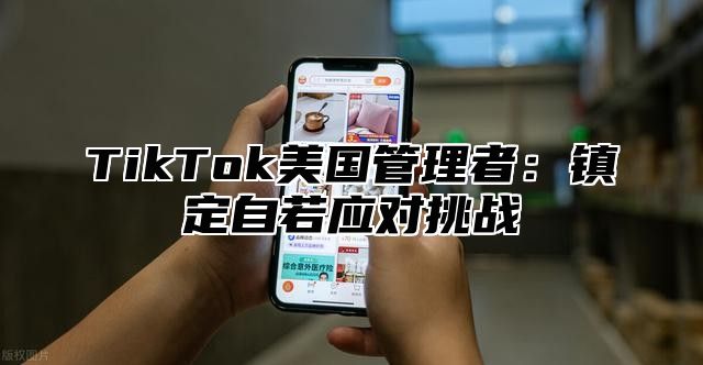 TikTok美国管理者：镇定自若应对挑战