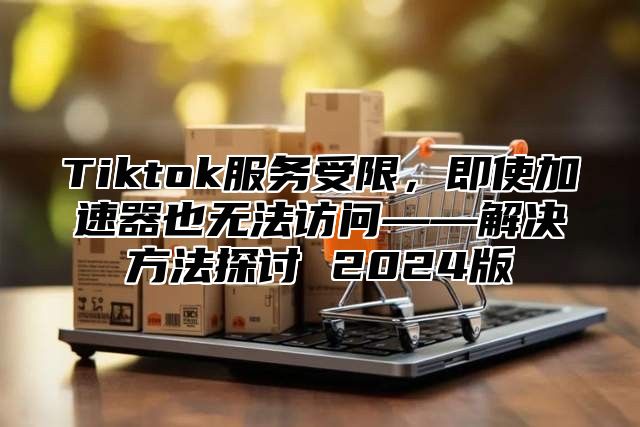 Tiktok服务受限，即使加速器也无法访问——解决方法探讨 2024版