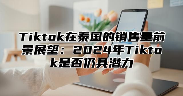 Tiktok在泰国的销售量前景展望：2024年Tiktok是否仍具潜力