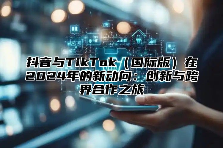 抖音与TikTok（国际版）在2024年的新动向：创新与跨界合作之旅