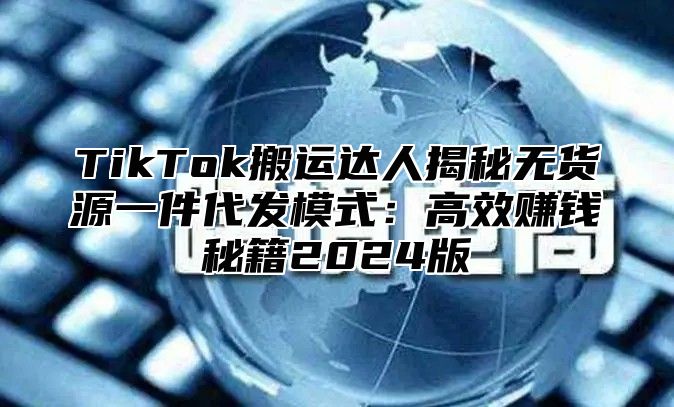 TikTok搬运达人揭秘无货源一件代发模式：高效赚钱秘籍2024版