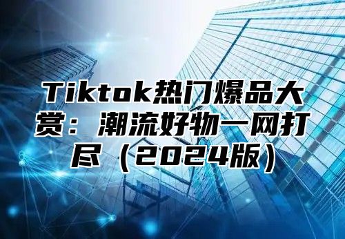 Tiktok热门爆品大赏：潮流好物一网打尽（2024版）