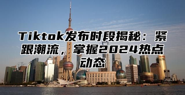 Tiktok发布时段揭秘：紧跟潮流，掌握2024热点动态