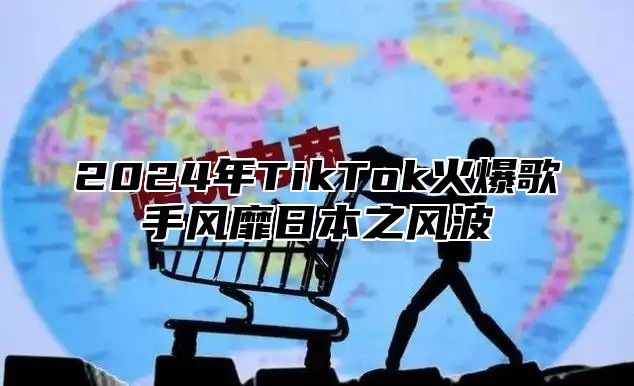 2024年TikTok火爆歌手风靡日本之风波