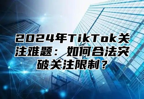 2024年TikTok关注难题：如何合法突破关注限制？