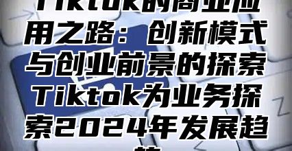 Tiktok的商业应用之路：创新模式与创业前景的探索Tiktok为业务探索2024年发展趋势