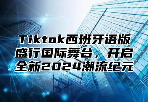 Tiktok西班牙语版盛行国际舞台，开启全新2024潮流纪元