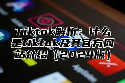 Tiktok解析：什么是tiktok及其官方网站介绍（2024版）