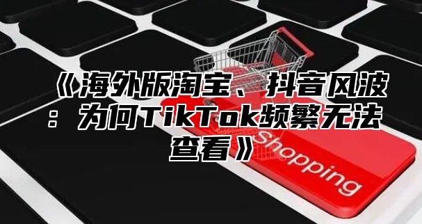 《海外版淘宝、抖音风波：为何TikTok频繁无法查看》