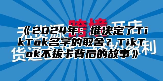 《2024年：谁决定了TikTok名字的取舍？TikTok不拔卡背后的故事》