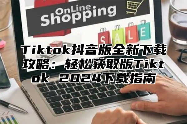 Tiktok抖音版全新下载攻略：轻松获取版Tiktok 2024下载指南