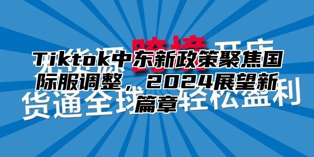 Tiktok中东新政策聚焦国际服调整，2024展望新篇章