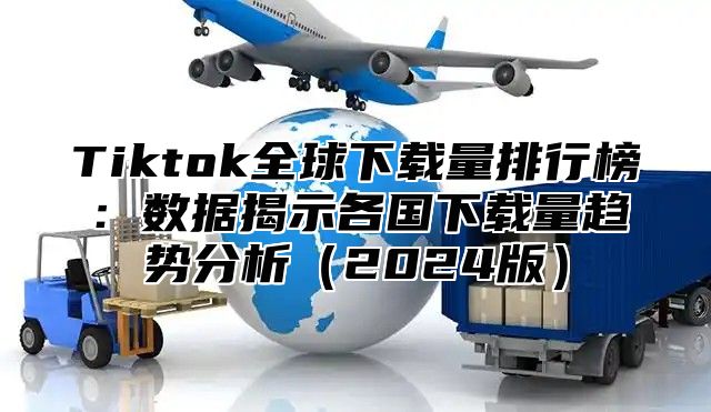 Tiktok全球下载量排行榜：数据揭示各国下载量趋势分析（2024版）