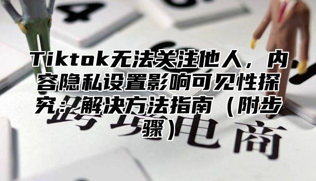 Tiktok无法关注他人，内容隐私设置影响可见性探究：解决方法指南（附步骤）