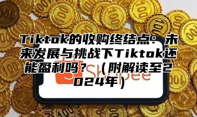 Tiktok的收购终结点：未来发展与挑战下Tiktok还能盈利吗？（附解读至2024年）