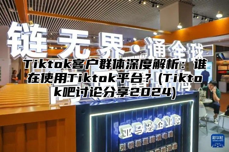 Tiktok客户群体深度解析：谁在使用Tiktok平台？(Tiktok吧讨论分享2024)