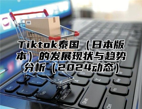 Tiktok泰国（日本版本）的发展现状与趋势分析（2024动态）