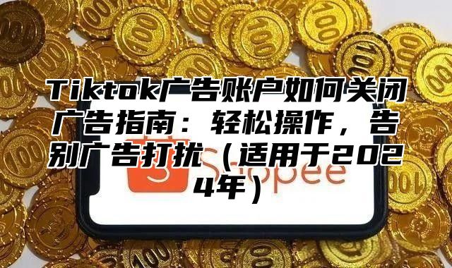 Tiktok广告账户如何关闭广告指南：轻松操作，告别广告打扰（适用于2024年）