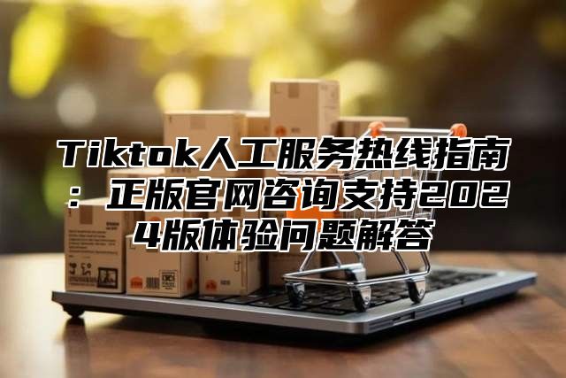 Tiktok人工服务热线指南：正版官网咨询支持2024版体验问题解答