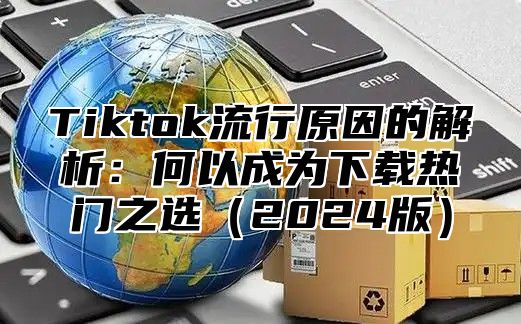 Tiktok流行原因的解析：何以成为下载热门之选（2024版）