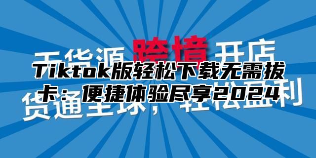 Tiktok版轻松下载无需拔卡：便捷体验尽享2024