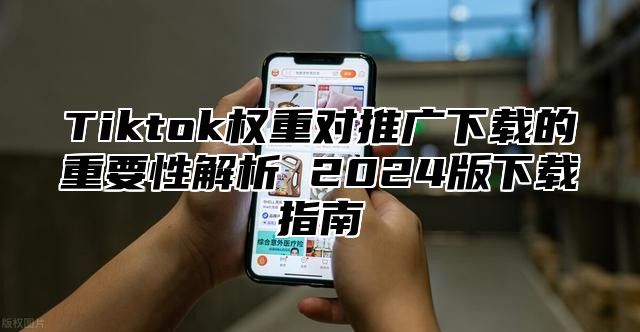 Tiktok权重对推广下载的重要性解析 2024版下载指南