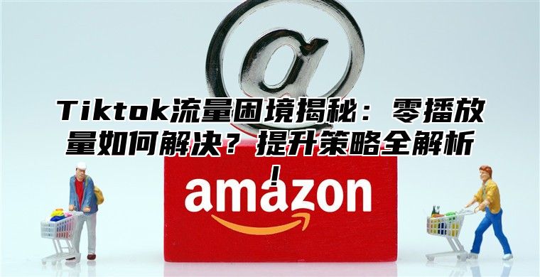 Tiktok流量困境揭秘：零播放量如何解决？提升策略全解析！