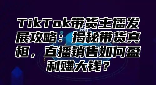 TikTok带货主播发展攻略：揭秘带货真相，直播销售如何盈利赚大钱？