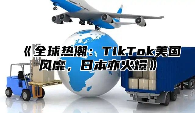 《全球热潮：TikTok美国风靡，日本亦火爆》