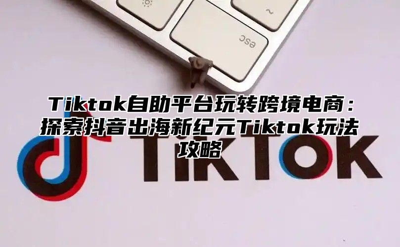 Tiktok自助平台玩转跨境电商：探索抖音出海新纪元Tiktok玩法攻略