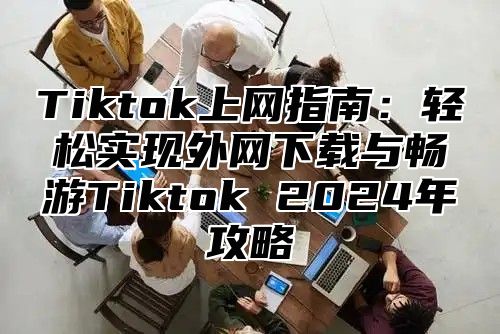 Tiktok上网指南：轻松实现外网下载与畅游Tiktok 2024年攻略