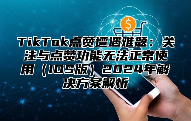 TikTok点赞遭遇难题：关注与点赞功能无法正常使用（iOS版）2024年解决方案解析