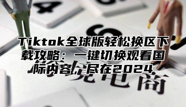 Tiktok全球版轻松换区下载攻略：一键切换观看国际内容，尽在2024