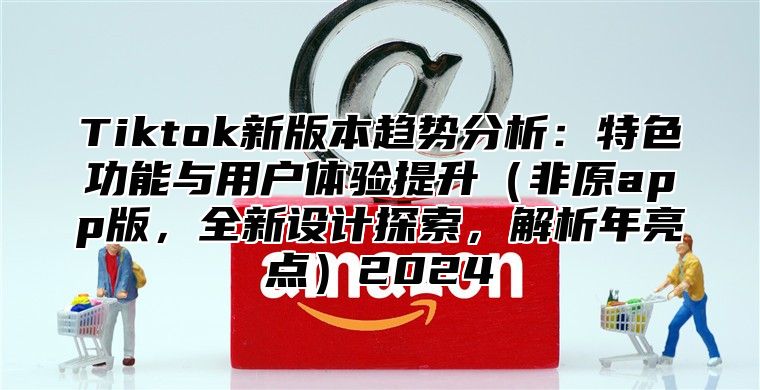 Tiktok新版本趋势分析：特色功能与用户体验提升（非原app版，全新设计探索，解析年亮点）2024