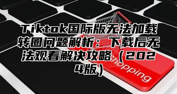 Tiktok国际版无法加载转圈问题解析：下载后无法观看解决攻略（2024版）